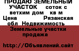 ПРОДАЮ ЗЕМЕЛЬНЫЙ УЧАСТОК 17 соток с ветхим дом 41кв/м › Цена ­ 550 000 - Рязанская обл. Недвижимость » Земельные участки продажа   